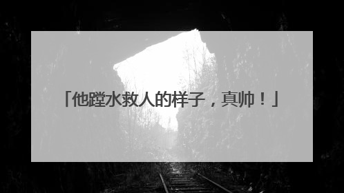 他蹚水救人的样子，真帅！